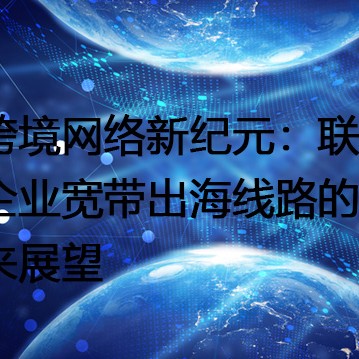 跨境网络新纪元：联通企业宽带出海线路的未来展望？？？解决方案//世耕通信全球办公专网