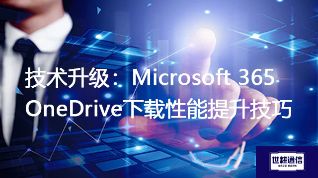 技术升级：Microsoft 365 OneDrive下载性能提升技巧？？？解决方案//世耕通信全球办公专网