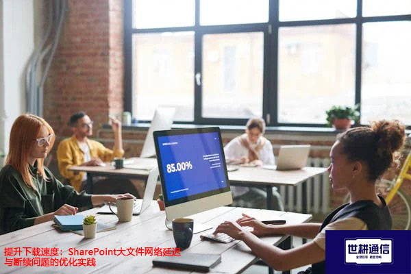 提升下载速度：SharePoint大文件网络延迟与断续问题的优化实践？？？解决方案//世耕通信全球办公专网
