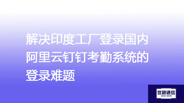 解决印度工厂登录国内阿里云钉钉考勤系统的登录难题？？？解决方案//世耕通信全球办公专网