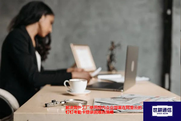 解决海外工厂使用国内企业部署在阿里云的钉钉考勤卡登录困难的策略？？？解决方案//世耕通信全球办公专网 