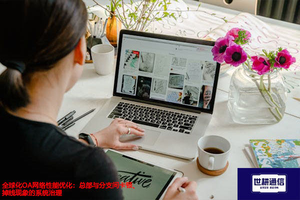 全球化OA网络性能优化：总部与分支间卡顿、掉线现象的系统治理？？？解决方案//世耕通信全球办公专网