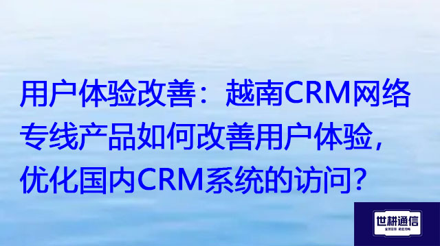 用户体验改善：越南CRM网络专线产品如何改善用户体验，优化国内CRM系统的访问？？？解决方案//世耕通信全球办公专网