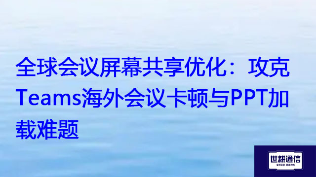 全球会议屏幕共享优化：攻克Teams海外会议卡顿与PPT加载难题？？？解决方案//世耕通信Teams视频会议专网
