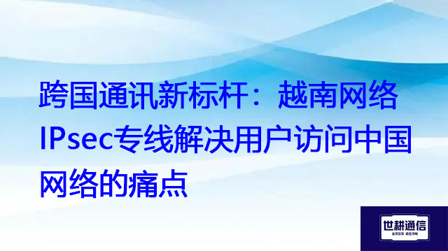 跨国通讯新标杆：越南网络IPsec专线解决用户访问中国网络的痛点？？？解决方案//世耕通信全球办公专网
