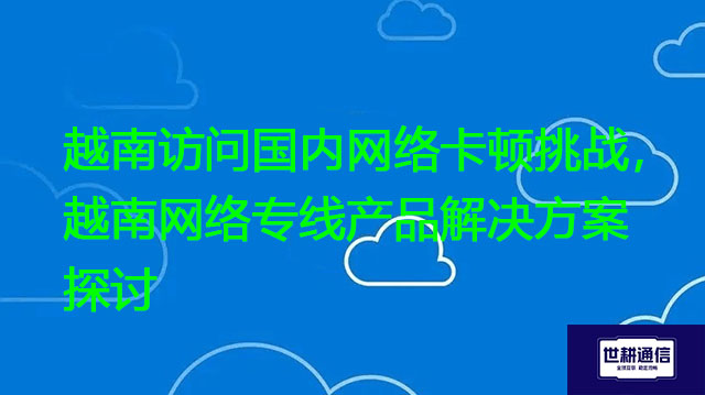 越南访问国内网络卡顿挑战，越南网络专线产品解决方案探讨？？？解决方案//世耕通信全球办公专网