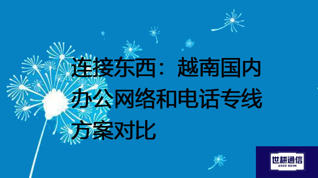连接东西：越南国内办公网络和电话专线方案对比？？？解决方案//世耕通信全球办公专网