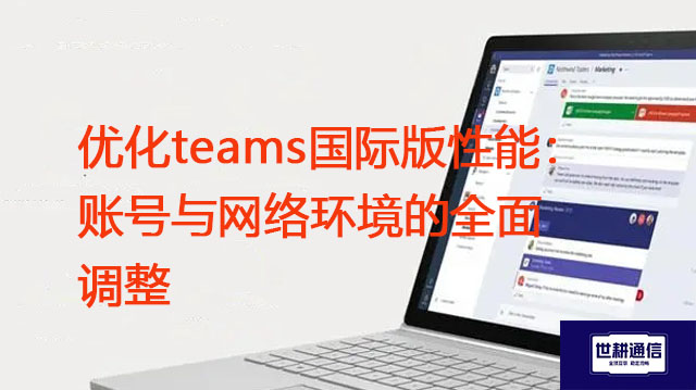 优化teams国际版性能：账号与网络环境的全面调整？？？解决方案//世耕通信Teams视频会议专网