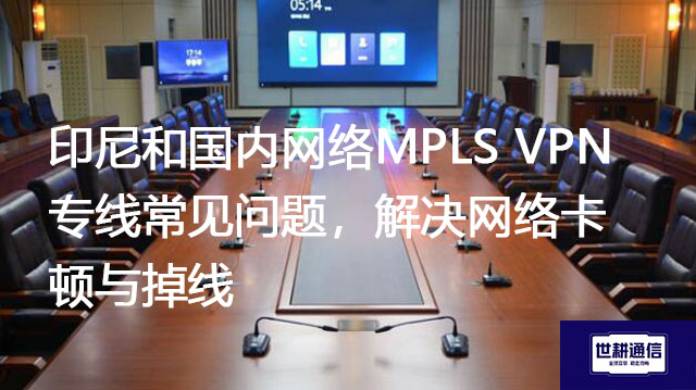 印尼和国内网络MPLS 专线常见问题，解决网络卡顿与掉线？？？解决方案//世耕通信全球办公专网