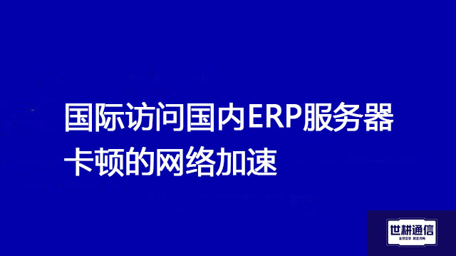 国际访问国内ERP服务器卡顿的网络加速？？？解决方案//世耕通信全球办公专网 