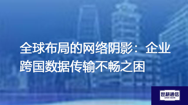 全球布局的网络阴影：企业跨国数据传输不畅之困？？解决方案//世耕通信全球办公专网