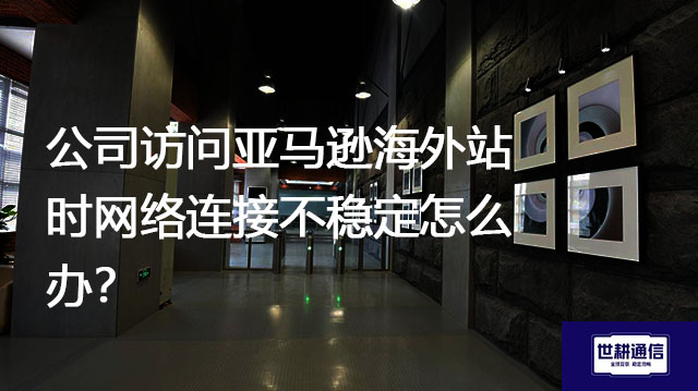 公司访问亚马逊海外站时网络连接不稳定怎么办？？？解决方案//世耕通信全球办公专网
