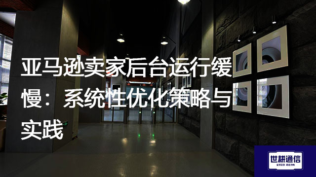亚马逊卖家后台运行缓慢：系统性优化策略与实践？？？解决方案//世耕通信全球办公专网
