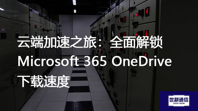 云端加速之旅：全面解锁Microsoft 365 OneDrive下载速度？？？解决方案//世耕通信全球办公专网