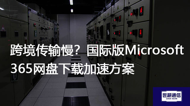 跨境传输慢？国际版Microsoft 365网盘下载加速方案？？？解决方案//世耕通信全球办公专网