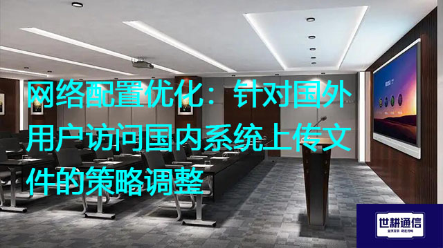 网络配置优化：针对国外用户访问国内系统上传文件的策略调整？？？解决方案//世耕通信全球办公专网