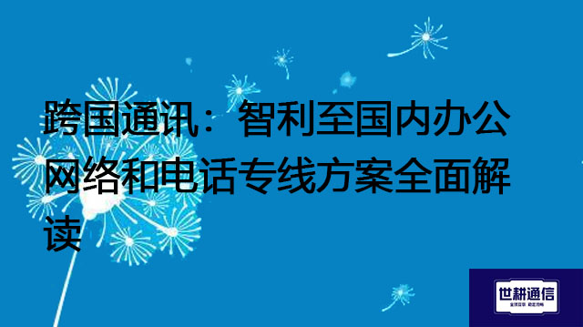 跨国通讯：智利至国内办公网络和电话专线方案全面解读？？？解决方案//世耕通信全球办公专网