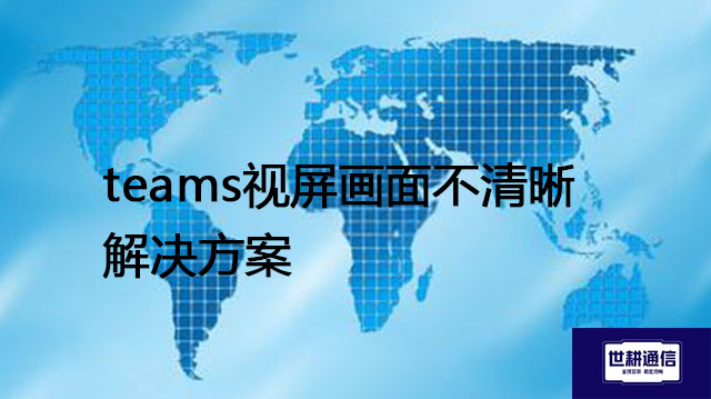 teams视屏画面不清晰​？？？解决方案//世耕通信全球办公专网