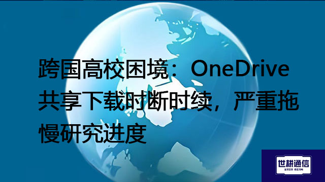 跨国高校困境：OneDrive共享下载时断时续，严重拖慢研究进度？？？解决方案//世耕通信全球办公专网