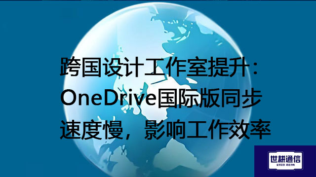 跨国设计工作室提升：OneDrive国际版同步速度慢，影响工作效率？？？解决方案//世耕通信全球办公专网