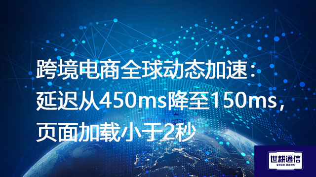 跨境电商全球动态加速:延迟从450ms降至150ms,页面加载小于2秒???解决方案//世耕通信全球办公专网