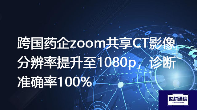 跨国药企zoom共享CT影像分辨率提升至1080p,诊断准确率100%???解决方案//世耕通信全球办公专网