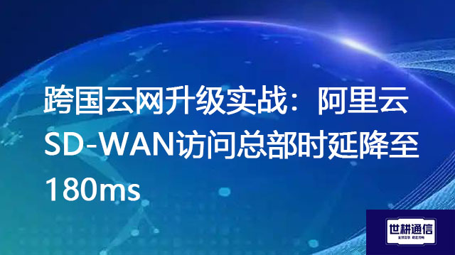 跨国云网升级实战:阿里云SD-WAN访问总部时延降至180ms???解决方案//世耕通信全球办公专网