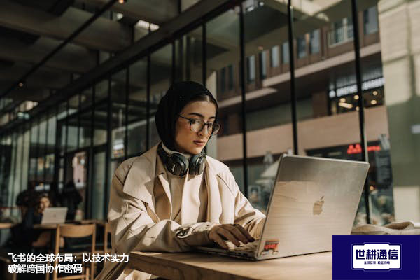 飞书的全球布局：以技术实力破解跨国协作密码​？？？解决方案//世耕通信全球办公专网