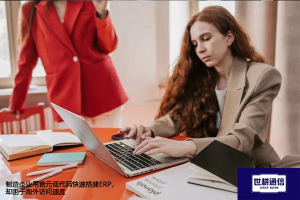 制造企业用普元低代码快速搭建ERP，却困于海外访问速度​？？？解决方案//世耕通信全球办公专网